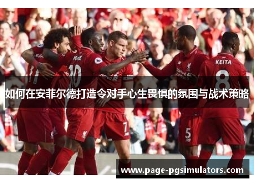如何在安菲尔德打造令对手心生畏惧的氛围与战术策略