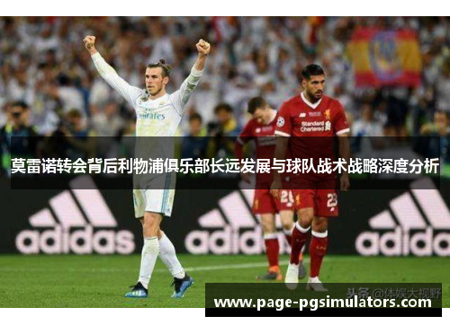 莫雷诺转会背后利物浦俱乐部长远发展与球队战术战略深度分析