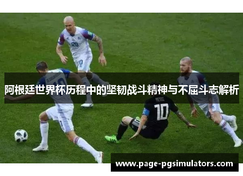 阿根廷世界杯历程中的坚韧战斗精神与不屈斗志解析