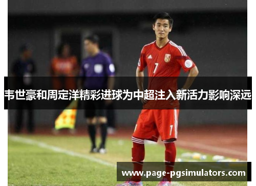 韦世豪和周定洋精彩进球为中超注入新活力影响深远 韦世豪和周定洋精彩进球为中超注入新活力影响深远