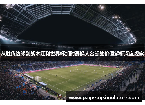从胜负边缘到战术红利世界杯加时赛换人名额的价值解析深度观察