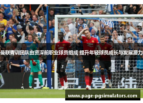 曼联青训团队由资深前职业球员组成 提升年轻球员成长与发展潜力