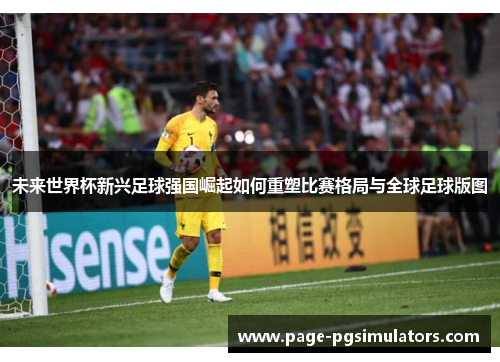 未来世界杯新兴足球强国崛起如何重塑比赛格局与全球足球版图