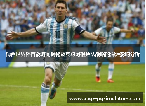 梅西世界杯首战时间揭秘及其对阿根廷队战略的深远影响分析